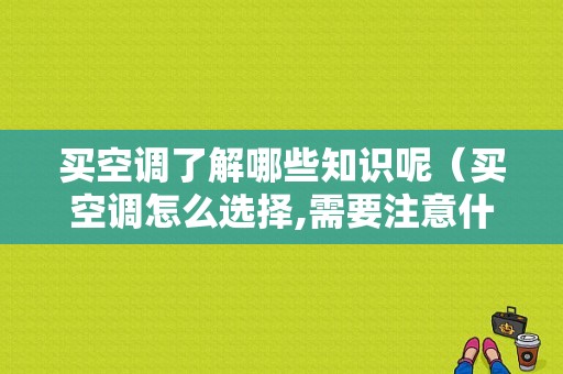 买空调了解哪些知识呢（买空调怎么选择,需要注意什么知乎）